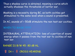 Thus a shadow curve is obtained, meaning a curve which
actually shadows the thresholds of better ear.
Masking is a necessity during BC, as both cochlea get
stimulated to the same level when a sound is presented.
In AC, sounds of > 50dB stimulate the non test ear cochlea.
WHEN TO MASK ?????
INTERAURAL ATTENUATION- loss of a portion of sound
energy when it passes from the test ear to cochlea of non
test ear.
RANGE IS B/W 45- 80 dB HL.
IA = CROSS HEARING.
 