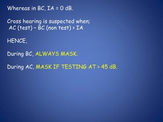Whereas in BC, IA = 0 dB.
Cross hearing is suspected when;
AC (test) – BC (non test) > IA
HENCE,
During BC, ALWAYS MASK.
During AC, MASK IF TESTING AT > 45 dB.
 