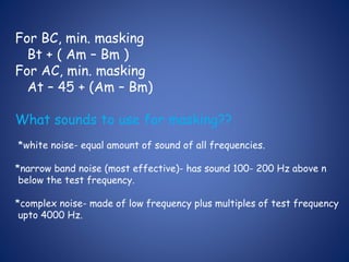 For BC, min. masking
Bt + ( Am – Bm )
For AC, min. masking
At – 45 + (Am – Bm)
What sounds to use for masking??
*white noise- equal amount of sound of all frequencies.
*narrow band noise (most effective)- has sound 100- 200 Hz above n
below the test frequency.
*complex noise- made of low frequency plus multiples of test frequency
upto 4000 Hz.
 