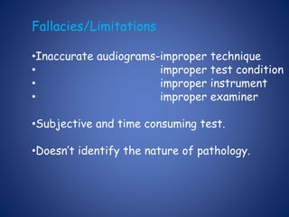 Fallacies/Limitations
•Inaccurate audiograms-improper technique
• improper test condition
• improper instrument
• improper examiner
•Subjective and time consuming test.
•Doesn’t identify the nature of pathology.
 