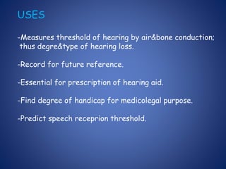 USES
-Measures threshold of hearing by air&bone conduction;
thus degre&type of hearing loss.
-Record for future reference.
-Essential for prescription of hearing aid.
-Find degree of handicap for medicolegal purpose.
-Predict speech receprion threshold.
 