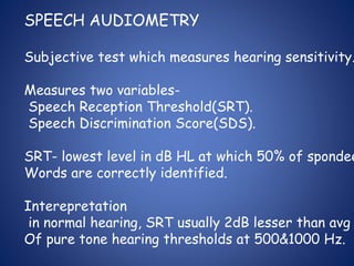 SPEECH AUDIOMETRY
Subjective test which measures hearing sensitivity.
Measures two variables-
Speech Reception Threshold(SRT).
Speech Discrimination Score(SDS).
SRT- lowest level in dB HL at which 50% of spondee
Words are correctly identified.
Interepretation
in normal hearing, SRT usually 2dB lesser than avg
Of pure tone hearing thresholds at 500&1000 Hz.
 