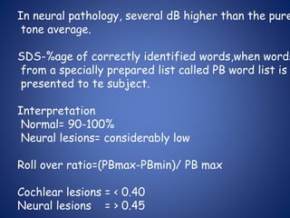 In neural pathology, several dB higher than the pure
tone average.
SDS-%age of correctly identified words,when words
from a specially prepared list called PB word list is
presented to te subject.
Interpretation
Normal= 90-100%
Neural lesions= considerably low
Roll over ratio=(PBmax-PBmin)/ PB max
Cochlear lesions = < 0.40
Neural lesions = > 0.45
 