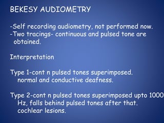 BEKESY AUDIOMETRY
-Self recording audiometry, not performed now.
-Two tracings- continuous and pulsed tone are
obtained.
Interpretation
Type 1-cont n pulsed tones superimposed.
normal and conductive deafness.
Type 2-cont n pulsed tones superimposed upto 1000
Hz, falls behind pulsed tones after that.
cochlear lesions.
 