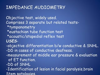 IMPEDANCE AUDIOMETRY
Objective test, widely used.
Comprises 3 separate but related tests-
*tympanometry
*eustachian tube function test
*acoustic/stapedial reflex test
USES-
-objective differentiation b/w conductive & SNHL.
-DD in cases of conductive deafness.
-measurement of middle ear pressure & evaluation
of ET function.
-DD of SNHL
-Identification of lesion in facial paralysis,brain
 