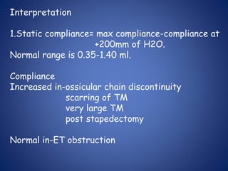 Interpretation
1.Static compliance= max compliance-compliance at
+200mm of H2O.
Normal range is 0.35-1.40 ml.
Compliance
Increased in-ossicular chain discontinuity
scarring of TM
very large TM
post stapedectomy
Normal in-ET obstruction
 