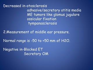 Decreased in-otosclerosis
adhesive/secretory otitis media
ME tumors like glomus jugulare
ossicular fixation
tympanosclerosis
2.Measurement of middle ear pressure.
Normal range is -50 to +50 mm of H2O.
Negative in-Blocked ET
Secretory OM
 