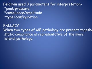 Feldman used 3 parameters for interpretation-
*peak pressure
*compliance/amplitude
*type/configuration
FALLACY
When two types of ME pathology are present togethe
static compliance is representative of the more
lateral pathology.
 