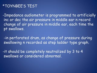 *TOYNBEE’S TEST
-Impedance audiometer is programmed to artificially
inc or dec the air pressure in middle ear n record
change of air pressure in middle ear, each time the
pt swallows.
-in perforated drum, as change of pressure during
swallowing n recorded as step ladder type graph.
-it should be completely neutralized by 3 to 4
swallows or considered abnormal.
 