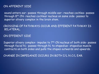 ON AFFERENT SIDE
sound enters ear- passes through middle ear- reaches cochlea- passes
through 8th CN- reaches cochlear nucleus on same side- passes to
superior olivary complex in the brain stem.
CROSSING OF PATHWAYS OCCUR AND EFFERENT PATHWAY IS
BILATERAL.
ON EFFERENT SIDE
Superior olivary complex- impulse to 7th CN nucleus of both side- passes
through facial N.- passes through N. to stapedius- stapedius muscle
contracts on both sides and pulls the stapes outwards and upwards.
CHANGE IN IMPEDANCE OCCURS IN BOTH I/L N C/L EAR.
 