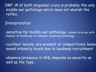 IMP- # of both stapedial crura is probably the only
middle ear pathology which does not abolish the
reflex.
Interpretation
-sensitive for middle ear pathology- absent in an ear with
slighest of middle ear or tympanic membrane pathology.
-cochlear lesions ,are present at comparitively lesser
sound intensity levels due to loudness recruitment
.
-absence/presence in SNL depends on severity as
well as the type.
 
