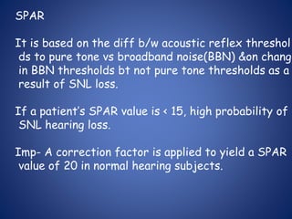 SPAR
It is based on the diff b/w acoustic reflex threshol
ds to pure tone vs broadband noise(BBN) &on change
in BBN thresholds bt not pure tone thresholds as a
result of SNL loss.
If a patient’s SPAR value is < 15, high probability of
SNL hearing loss.
Imp- A correction factor is applied to yield a SPAR
value of 20 in normal hearing subjects.
 