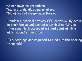 *A non invasive procedure.
*More standardized parameters.
*No effect of sleep/anaesthesia.
-Random electrical activity EEG continuously occurs
in brain but sound evoked electrical activity is
time specific & occurs at a fixed point of time
after sound stimulation.
-PTA readings are required to find out the hearing
threshold.
 