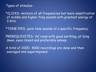 Types of stimulus-
*CLICKS- mixture of all frequencies but more amplification
of middle and higher freq sounds with greatest energy at
3 KHz.
*TONE PIPS- pure tone sounds of a specific frequency.
PREREQUISITES- AC room with good earthing, pt lying
down, eyes closed and preferably asleep.
A total of 2000- 4000 recordings are done and then
averaged and superimposed.
 