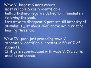 Wave V- largest & most robust.
most reliable & easily identifiable.
hallmark-sharp negative deflection immediately
following the peak.
Last wave to disappear & persists till intensity of
stimulus is just about 10dB above avg pure tone
hearing threshold.
Wave IV- peak just preceding wave V.
separately identifiable, present in 50-60% of
subjects.
If it gets superimposed with wave V, C/L ear is
used as reference.
 