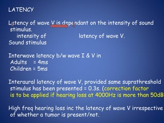 LATENCY
Latency of wave V is dependant on the intensity of sound
stimulus.
intensity of latency of wave V.
Sound stimulus
Interwave latency b/w wave I & V in
Adults = 4ms
Children = 5ms
Interaural latency of wave V, provided same suprathreshold
stimulus has been presented = 0.3s. (correction factor
is to be applied if hearing loss at 4000Hz is more than 50dB)
High freq hearing loss inc the latency of wave V irrespective
of whether a tumor is present/not.
 