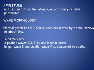 AMPLITUDE
not as constant as the latency, so not a very reliable
parameter.
WAVE MORPHOLOGY
Normal graph has 5-7 peaks, each separated by a time interval
of about 1ms.
In NEWBORNS
3 peaks ; waves III & IV are inconspicuous.
larger wave I and smaller wave V as compared to adults.
 