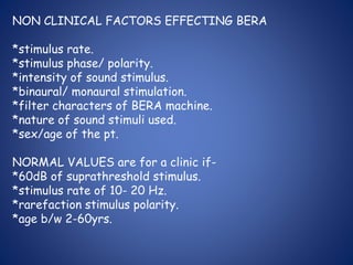 NON CLINICAL FACTORS EFFECTING BERA
*stimulus rate.
*stimulus phase/ polarity.
*intensity of sound stimulus.
*binaural/ monaural stimulation.
*filter characters of BERA machine.
*nature of sound stimuli used.
*sex/age of the pt.
NORMAL VALUES are for a clinic if-
*60dB of suprathreshold stimulus.
*stimulus rate of 10- 20 Hz.
*rarefaction stimulus polarity.
*age b/w 2-60yrs.
 