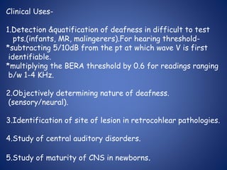 Clinical Uses-
1.Detection &quatification of deafness in difficult to test
pts.(infants, MR, malingerers).For hearing threshold-
*subtracting 5/10dB from the pt at which wave V is first
identifiable.
*multiplying the BERA threshold by 0.6 for readings ranging
b/w 1-4 KHz.
2.Objectively determining nature of deafness.
(sensory/neural).
3.Identification of site of lesion in retrocohlear pathologies.
4.Study of central auditory disorders.
5.Study of maturity of CNS in newborns.
 