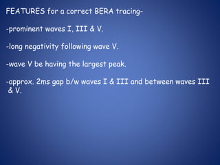 FEATURES for a correct BERA tracing-
-prominent waves I, III & V.
-long negativity following wave V.
-wave V be having the largest peak.
-approx. 2ms gap b/w waves I & III and between waves III
& V.
 