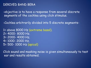 DERIVED BAND BERA
-objective is to have a response from several discrete
segments of the cochlea using click stimulus.
-Cochlea arbitrarily divided into 5 discrete segments-
1= above 8000 Hz (extreme basal).
2= 4000- 8000 Hz.
3= 2000- 4000 Hz.
4= 1000- 2000 Hz.
5= 500- 1000 Hz (apical)
Click sound and masking noise is given simultaneously to test
ear and results obtained.
 