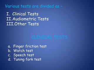 Various tests are divided as –
I. Clinical Tests
II.Audiometric Tests
III.Other Tests
CLINICAL TESTS
a. Finger friction test
b. Watch test
c. Speech test
d. Tuning fork test
 