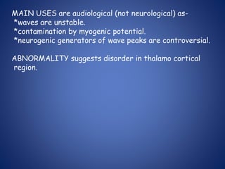 MAIN USES are audiological (not neurological) as-
*waves are unstable.
*contamination by myogenic potential.
*neurogenic generators of wave peaks are controversial.
ABNORMALITY suggests disorder in thalamo cortical
region.
 
