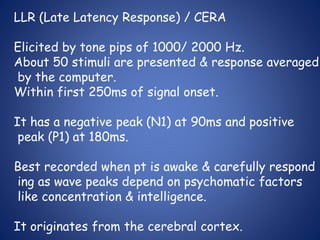 LLR (Late Latency Response) / CERA
Elicited by tone pips of 1000/ 2000 Hz.
About 50 stimuli are presented & response averaged
by the computer.
Within first 250ms of signal onset.
It has a negative peak (N1) at 90ms and positive
peak (P1) at 180ms.
Best recorded when pt is awake & carefully respond
ing as wave peaks depend on psychomatic factors
like concentration & intelligence.
It originates from the cerebral cortex.
 