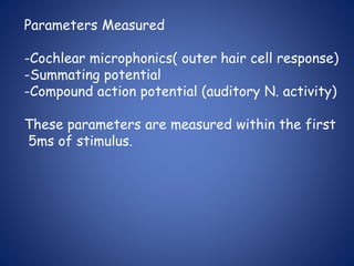 Parameters Measured
-Cochlear microphonics( outer hair cell response)
-Summating potential
-Compound action potential (auditory N. activity)
These parameters are measured within the first
5ms of stimulus.
 