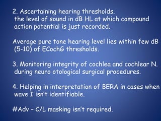 2. Ascertaining hearing thresholds.
the level of sound in dB HL at which compound
action potential is just recorded.
Average pure tone hearing level lies within few dB
(5-10) of ECochG thresholds.
3. Monitoring integrity of cochlea and cochlear N.
during neuro otological surgical procedures.
4. Helping in interpretation of BERA in cases when
wave I isn’t identifiable.
#Adv – C/L masking isn’t required.
 