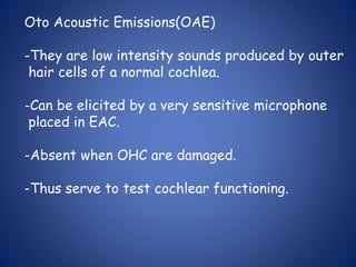 Oto Acoustic Emissions(OAE)
-They are low intensity sounds produced by outer
hair cells of a normal cochlea.
-Can be elicited by a very sensitive microphone
placed in EAC.
-Absent when OHC are damaged.
-Thus serve to test cochlear functioning.
 