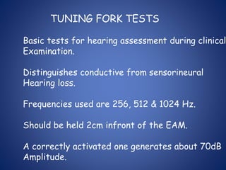 TUNING FORK TESTS
Basic tests for hearing assessment during clinical
Examination.
Distinguishes conductive from sensorineural
Hearing loss.
Frequencies used are 256, 512 & 1024 Hz.
Should be held 2cm infront of the EAM.
A correctly activated one generates about 70dB
Amplitude.
 