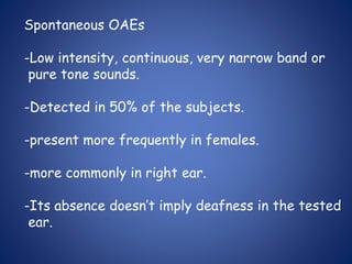 Spontaneous OAEs
-Low intensity, continuous, very narrow band or
pure tone sounds.
-Detected in 50% of the subjects.
-present more frequently in females.
-more commonly in right ear.
-Its absence doesn’t imply deafness in the tested
ear.
 