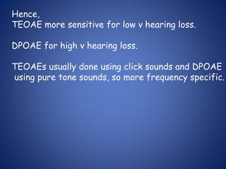 Hence,
TEOAE more sensitive for low v hearing loss.
DPOAE for high v hearing loss.
TEOAEs usually done using click sounds and DPOAE
using pure tone sounds, so more frequency specific.
 