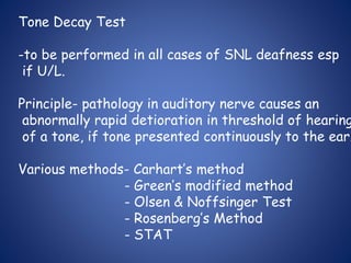 Tone Decay Test
-to be performed in all cases of SNL deafness esp
if U/L.
Principle- pathology in auditory nerve causes an
abnormally rapid detioration in threshold of hearing
of a tone, if tone presented continuously to the ear.
Various methods- Carhart’s method
- Green’s modified method
- Olsen & Noffsinger Test
- Rosenberg’s Method
- STAT
 