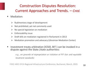 Construction Disputes Resolution:
Current Approaches and Trends. – Cntd.
10
 Mediation:
 Rudimentary stage of development
 Not prohibited, yet not commonly used
 No special legislation on mediation
 Enforceability issue
 Draft bills on mediation registered in Parliament in 2013
 Mediation promotion and advocacy (Ukrainian Mediation Center)
 Investment treaty arbitration (ICSID, BIT ) can be invoked in a
dispute against the State /state authorities:
e.g., on grounds of expropriation or violation of FIT (fair and equitable
treatment standards)
FIDIC-ARIC-EFCA Regional Infrastructure Conference, Bucharest, March, 2015
 