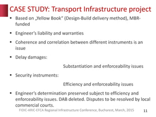 CASE STUDY: Transport Infrastructure project
 Based on „Yellow Book“ (Design-Build delivery method), MBR-
funded
 Engineer‘s liability and warranties
 Coherence and correlation between different instruments is an
issue
 Delay damages:
Substantiation and enforceability issues
 Security instruments:
Efficiency and enforceability issues
 Engineer‘s determination preserved subject to efficiency and
enforceability issues. DAB deleted. Disputes to be resolved by local
commercial courts.
11FIDIC-ARIC-EFCA Regional Infrastructure Conference, Bucharest, March, 2015
 