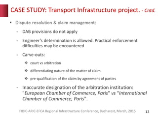 CASE STUDY: Transport Infrastructure project. - Cntd.
 Dispute resolution & claim management:
- DAB provisions do not apply
- Engineer’s determination is allowed. Practical enforcement
difficulties may be encountered
- Carve-outs:
 court vs arbitration
 differentiating nature of the matter of claim
 pre-qualification of the claim by agreement of parties
- Inaccurate designation of the arbitration institution:
"European Chamber of Commerce, Paris" vs “International
Chamber of Commerce, Paris".
12FIDIC-ARIC-EFCA Regional Infrastructure Conference, Bucharest, March, 2015
 