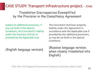 CASE STUDY: Transport Infrastructure project. - Cntd.
13
FIDIC-ARIC-EFCA Regional Infrastructure Conference, Bucharest, March, 2015
Subject to additional provisions, if
any, set forth in the Special
Conditions, the Consultant’s liability
under this Contract shall be as
provided by the Applicable Law.
(English language version)
The Consultant shall bear property
liability under this Agreement in
accordance with the Applicable Law if
provided by the additional provisions,
as may be set forth in the Special
Conditions
(Russian language version,
when closely translated into
English)
Translation Discrepancies Exemplified
by the Provision in the Consultancy Agreement
 