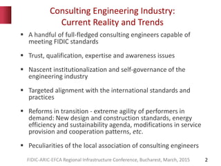 Consulting Engineering Industry:
Current Reality and Trends
2
 A handful of full-fledged consulting engineers capable of
meeting FIDIC standards
 Trust, qualification, expertise and awareness issues
 Nascent institutionalization and self-governance of the
engineering industry
 Targeted alignment with the international standards and
practices
 Reforms in transition - extreme agility of performers in
demand: New design and construction standards, energy
efficiency and sustainability agenda, modifications in service
provision and cooperation patterns, etc.
 Peculiarities of the local association of consulting engineers
FIDIC-ARIC-EFCA Regional Infrastructure Conference, Bucharest, March, 2015
 