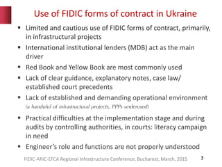 Use of FIDIC forms of contract in Ukraine
3
 Limited and cautious use of FIDIC forms of contract, primarily,
in infrastructural projects
 International institutional lenders (MDB) act as the main
driver
 Red Book and Yellow Book are most commonly used
 Lack of clear guidance, explanatory notes, case law/
established court precedents
 Lack of established and demanding operational environment
(a handuful of infrastructural projects, PPPs underused)
 Practical difficulties at the implementation stage and during
audits by controlling authorities, in courts: literacy campaign
in need
 Engineer’s role and functions are not properly understood
FIDIC-ARIC-EFCA Regional Infrastructure Conference, Bucharest, March, 2015
 