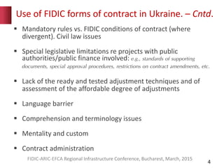 Use of FIDIC forms of contract in Ukraine. – Cntd.
4
 Mandatory rules vs. FIDIC conditions of contract (where
divergent). Civil law issues
 Special legislative limitations re projects with public
authorities/public finance involved: e.g., standards of supporting
documents, special approval procedures, restrictions on contract amendments, etc.
 Lack of the ready and tested adjustment techniques and of
assessment of the affordable degree of adjustments
 Language barrier
 Comprehension and terminology issues
 Mentality and custom
 Contract administration
FIDIC-ARIC-EFCA Regional Infrastructure Conference, Bucharest, March, 2015
 