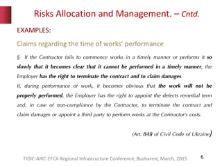 Risks Allocation and Management. – Cntd.
6
EXAMPLES:
Claims regarding the time of works’ performance
§ If the Contractor fails to commence works in a timely manner or performs it so
slowly that it becomes clear that it cannot be performed in a timely manner, the
Employer has the right to terminate the contract and to claim damages.
If, during performance of work, it becomes obvious that the work will not be
properly performed, the Employer has the right to appoint the defects remedial term
and, in case of non-compliance by the Contractor, to terminate the contract and
claim damages or appoint a third party to perform works at the Contractor’s costs.
(Art. 849 of Civil Code of Ukraine)
FIDIC-ARIC-EFCA Regional Infrastructure Conference, Bucharest, March, 2015
 
