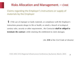 Risks Allocation and Management. – Cntd.
7
Claims regarding the Employer’s instructions or supply of
materials by the Employer
§ If the use of improper or faulty materials, or compliance with the Employer’s
instructions presents danger to life or health, or entails a breach of ecological,
sanitary rules, security or other requirements , the Contractor shall be obliged to
terminate the contract, while retaining the entitlement to claim damages.
(Art. 848 of the Civil Code of Ukraine)
FIDIC-ARIC-EFCA Regional Infrastructure Conference, Bucharest, March, 2015
 