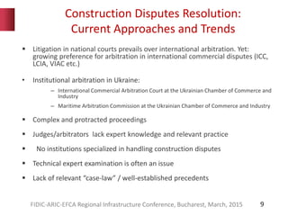 Construction Disputes Resolution:
Current Approaches and Trends
9
 Litigation in national courts prevails over international arbitration. Yet:
growing preference for arbitration in international commercial disputes (ICC,
LCIA, VIAC etc.)
• Institutional arbitration in Ukraine:
– International Commercial Arbitration Court at the Ukrainian Chamber of Commerce and
Industry
– Maritime Arbitration Commission at the Ukrainian Chamber of Commerce and Industry
 Complex and protracted proceedings
 Judges/arbitrators lack expert knowledge and relevant practice
 No institutions specialized in handling construction disputes
 Technical expert examination is often an issue
 Lack of relevant “case-law” / well-established precedents
FIDIC-ARIC-EFCA Regional Infrastructure Conference, Bucharest, March, 2015
 