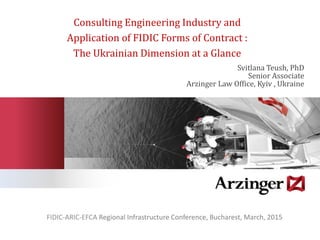 Consulting Engineering Industry and
Application of FIDIC Forms of Contract :
The Ukrainian Dimension at a Glance
Svitlana Teush, PhD
Senior Associate
Arzinger Law Office, Kyiv , Ukraine
FIDIC-ARIC-EFCA Regional Infrastructure Conference, Bucharest, March, 2015
 