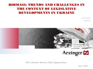 BIOMASS: TRENDS AND CHALLENGES IN
THE CONTEXT OF LEGISLATIVE
DEVELOPMENTS IN UKRAINE
Speaker: Svitlana Teush, PhD
Svitlana.Teush@arzinger.ua
RES in Ukraine: Biomass. Risks. Opportunities.
Kyiv | 2015
 