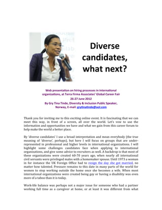  
	
  




                                                                            Diverse'
                                                                          candidates,'
                                                                          what'next?'

                         Web'presenta5on'on'hiring'processes'in'interna5onal'
                       organiza5ons,'at'Terra'Firma'Associates’'Global'Career'Fair'
                                             26C27'June'2012'
                         By'Gry'Tina'Tinde,'Diversity'&'Inclusion'Public'Speaker,'
                                 Norway,'ECmail:'gry5na5nde@aol.com''
                                                     '                                                                                       	
  
	
  
                                                                      '
Thank	
  you	
  for	
  inviting	
  me	
  to	
  this	
  exciting	
  online	
  event.	
  It	
  is	
  fascinating	
  that	
  we	
  can	
  
meet	
   this	
   way,	
   in	
   front	
   of	
   a	
   screen,	
   all	
   over	
   the	
   world.	
   Let’s	
   vow	
   to	
   use	
   the	
  
                                                                      '
information	
   and	
   opportunities	
   we	
   have	
   and	
   what	
   we	
   gain	
   from	
   this	
   career	
   forum	
   to	
  
help	
  make	
  the	
  world	
  a	
  better	
  place.	
  
	
  
By	
  ‘diverse	
  candidates’	
  I	
  use	
  a	
  broad	
  interpretation	
  and	
  mean	
  everybody	
  (the	
  true	
  
meaning	
   of	
   ‘diverse’,	
   perhaps),	
   but	
   here	
   I	
   will	
   focus	
   on	
   groups	
   that	
   are	
   under-­‐
represented	
   in	
   professional	
   and	
   higher	
   levels	
   in	
   international	
   organizations.	
   I	
   will	
  
highlight	
   some	
   challenges	
   candidates	
   face	
   when	
   applying	
   to	
   international	
  
organizations,	
  and	
  give	
  some	
  advice	
  to	
  recruiters	
  as	
  well.	
  A	
  backdrop	
  is	
  that	
  most	
  of	
  
these	
   organizations	
   were	
   created	
   60-­‐70	
   years	
   ago,	
   when	
   nearly	
   all	
   international	
  
civil	
  servants	
  were	
  privileged	
  males	
  with	
  a	
  homemaker	
  spouse.	
  Until	
  1973	
  a	
  woman	
  
in	
   for	
   instance	
   the	
   UK	
   Foreign	
   Office	
   had	
   to	
   resign	
   the	
   day	
   she	
   got	
   married,	
   no	
  
matter	
  how	
  talented.	
  Pressure	
  remains	
  to	
  this	
  date	
  in	
  many	
  parts	
  of	
  the	
  world	
  for	
  
women	
   to	
   stop	
   working	
   outside	
   the	
   home	
   once	
   she	
   becomes	
   a	
   wife.	
   When	
   most	
  
international	
  organizations	
  were	
  created	
  being	
  gay	
  or	
  having	
  a	
  disability	
  was	
  even	
  
more	
  of	
  a	
  taboo	
  than	
  it	
  is	
  today.	
  	
  
	
  
Work-­‐life	
   balance	
   was	
   perhaps	
   not	
   a	
   major	
   issue	
   for	
   someone	
   who	
   had	
   a	
   partner	
  
working	
   full	
   time	
   as	
   a	
   caregiver	
   at	
   home,	
   or	
   at	
   least	
   it	
   was	
   different	
   from	
   what	
  
 