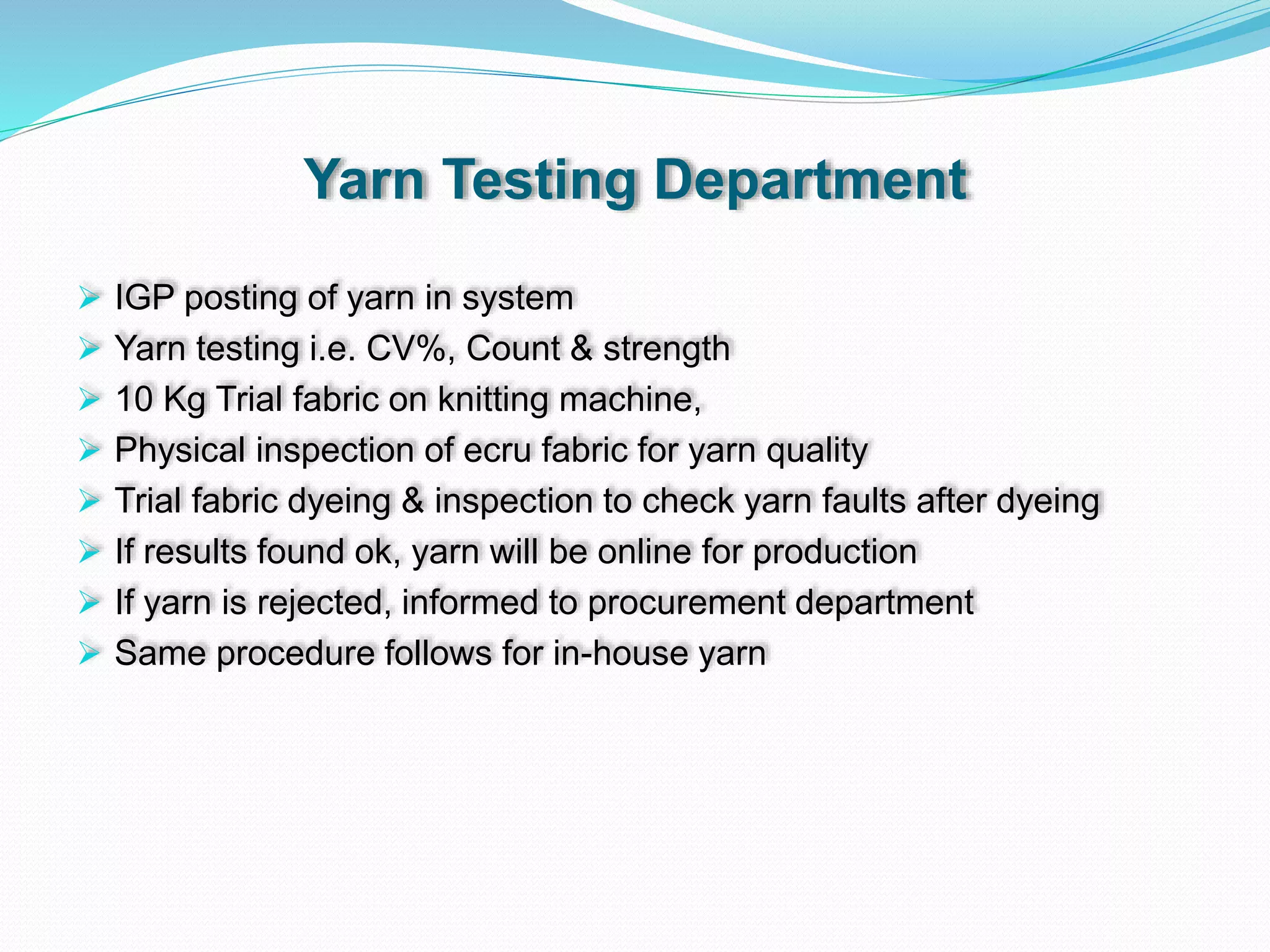 Yarn Testing Department
 IGP posting of yarn in system
 Yarn testing i.e. CV%, Count & strength
 10 Kg Trial fabric on knitting machine,
 Physical inspection of ecru fabric for yarn quality
 Trial fabric dyeing & inspection to check yarn faults after dyeing
 If results found ok, yarn will be online for production
 If yarn is rejected, informed to procurement department
 Same procedure follows for in-house yarn
 