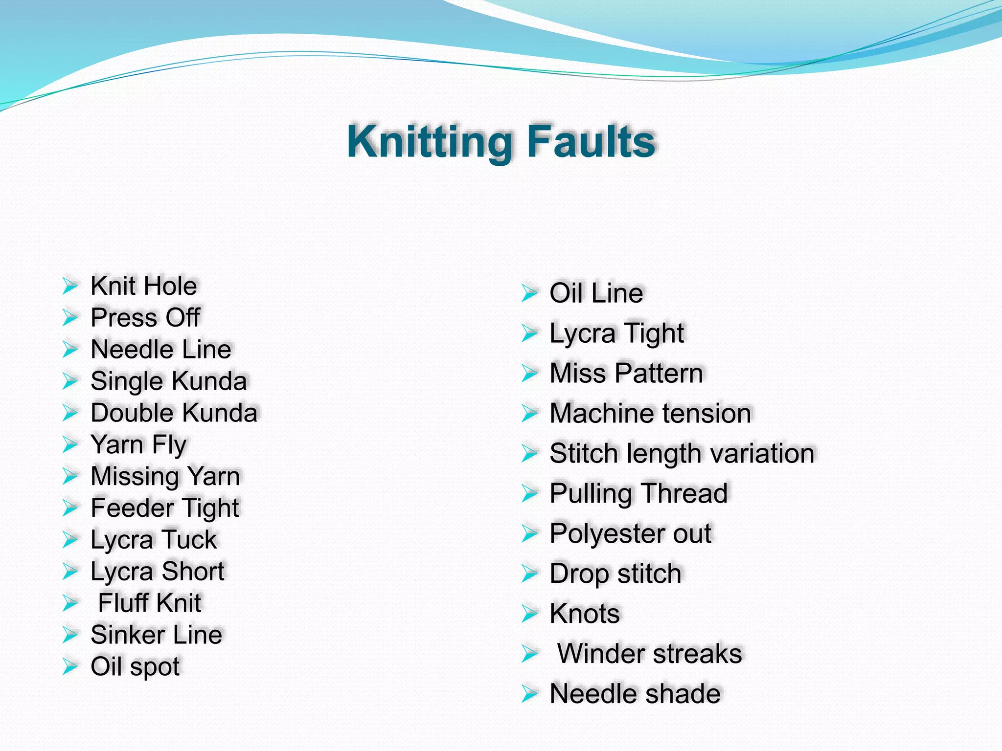Knitting Faults
 Knit Hole
 Press Off
 Needle Line
 Single Kunda
 Double Kunda
 Yarn Fly
 Missing Yarn
 Feeder Tight
 Lycra Tuck
 Lycra Short
 Fluff Knit
 Sinker Line
 Oil spot
 Oil Line
 Lycra Tight
 Miss Pattern
 Machine tension
 Stitch length variation
 Pulling Thread
 Polyester out
 Drop stitch
 Knots
 Winder streaks
 Needle shade
 